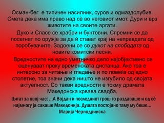 Осман-бег е типичен насилник, суров и одмаздолубив.
Смета дека има право над сѐ во неговиот имот. Дури и врз
                   животите на своите аргати.
   Дуко и Спасе се храбри и бунтовни. Спремни се да
 посегнат по оружје за да ѝ стават крај на неправдата од
   поробувачите. Задоени се со духот на слободата од
                       новите комитски песни.
  Вредностите на едно уметничко дело најобјективно се
    оценуваат преку временската дистанца. Ако тоа е
   интерсно за читање и гледање и по повеќе од едно
 столетие, тоа значи дека ништо не изгубило од својата
     актуелност. Со такви вредности е токму драмата
                  Македонска крвава свадба.
 Цитат за овој час: ...А Војдан и последниот грош го раздаваше и од сè
  најмногу ја сакаше Македонија. Душата постојано таму му беше...
                          Марија Чернодринска
 