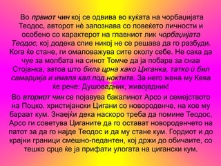 Во првиот чин кој се одвива во куќата на чорбаџијата
   Теодос, авторот нѐ запознава со повеќето личности и
    особено со карактерот на главниот лик чорбаџијата
 Теодос, кој додека спие никој не се решава да го разбуди.
Кога ќе стане, ги омаловажува сите околу себе. Не сака да
    чуе за молбата на синот Томче да ја побара за снаа
 Стојанка, затоа што била црна како Циганка, татко ѝ бил
 самарџија и имала кал под ноктите. За него жена му Кева
             ќе рече: Душовадник, живојадник!
 Во вториот чин се појавува бакалинот Арсо и семејството
 на Поцко, христијански Цигани со новороденче, на кое му
бараат кум. Знаејќи дека наскоро треба да помине Теодос,
Арсо ги советува Циганите да го остават новороденчето на
патот за да го најде Теодос и да му стане кум. Гордиот и до
крајни граници смешно-педантен, кој држи до обичаите, со
     тешко срце ќе ја прифати улогата на цигански кум.
 