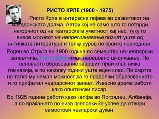РИСТО КРЛЕ (1900 - 1975)
         Ристо Крле е интересна појава во развитокот на
  македонската драма. Автор кој не само што го потврди
   нагорниот од на театарската уметност кај нас, туку го
    внесе мотивот на непрепознавање познат уште од
античката литература и толку суров по своите последици.
Роден во Струга во 1900 година во семејство на чевларски
 занаетчија, Ристо Крле имал нередовно школување. По
     основното образование завршил први клас нижа
гимназија, а по неколку години уште еден клас. По смртта
на татко му немал можност да го продолжи образованието
и го прифатил чевларскиот занает. Извесно време работи
                  како општински писар.
Во 1925 година работи како калфа во Поградец, Албанија,
   а по враќањето по низа препреки ќе успее да отвори
               самостоен чевларски дуќан.
 