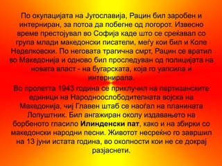 По окупацијата на Југославија, Рацин бил заробен и
   интерниран, за потоа да побегне од логорот. Извесно
  време престојувал во Софија каде што се среќавал со
  група млади македонски писатели, меѓу кои бил и Коле
Неделковски. По неговата трагична смрт, Рацин се вратил
во Македонија и одново бил проследуван од полицијата на
      новата власт - на бугарската, која го уапсила и
                       интернирала.
 Во пролетта 1943 година се приклучил на партизанските
      единици на Народноослободителната војска на
   Македонија, чиј Главен штаб се наоѓал на планината
     Лопуштник. Бил ангажиран околу издавањето на
 борбеното гласило Илинденски пат, како и на збирки со
македонски народни песни. Животот несреќно го завршил
  на 13 јуни истата година, во околности кои не се докрај
                        разјаснети.
 