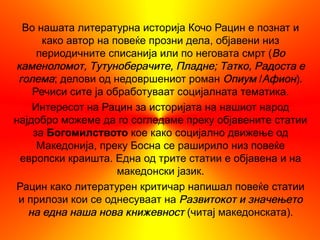 Во нашата литературна историја Кочо Рацин е познат и
      како автор на повеќе прозни дела, објавени низ
     периодичните списанија или по неговата смрт (Во
каменоломот, Тутуноберачите, Пладне; Татко, Радоста е
 голема; делови од недовршениот роман Опиум /Афион).
    Речиси сите ја обработуваат социјалната тематика.
    Интересот на Рацин за историјата на нашиот народ
најдобро можеме да го согледаме преку објавените статии
    за Богомилството кое како социјално движење од
     Македонија, преку Босна се раширило низ повеќе
 европски краишта. Една од трите статии е објавена и на
                     македонски јазик.
Рацин како литературен критичар напишал повеќе статии
 и прилози кои се однесуваат на Развитокот и значењето
   на една наша нова книжевност (читај македонската).
 