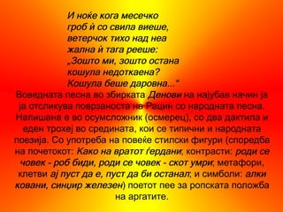 И ноќе кога месечко
            гроб ѝ со свила виеше,
            ветерчок тихо над неа
            жална ѝ тага рееше:
            „Зошто ми, зошто остана
            кошула недоткаена?
            Кошула беше даровна...“
Воведната песна во збирката Денови на најубав начин ја
 ја отсликува поврзаноста на Рацин со народната песна.
Напишана е во осумсложник (осмерец), со два дактила и
  еден трохеј во средината, кои се типични и народната
поезија. Со употреба на повеќе стилски фигури (споредба
на почетокот: Како на вратот ѓердани; контрасти: роди се
 човек - роб биди, роди се човек - скот умри; метафори,
 клетви ај пуст да е, пуст да би останал; и симболи: алки
ковани, синџир железен) поетот пее за ропската положба
                        на аргатите.
 