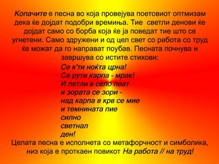 Копачите е песна во која провејува поетовиот оптмизам
 дека ќе дојдат подобри времиња. Тие светли денови ќе
    дојдат само со борба која ќе ја поведат тие што се
угнетени. Само здружени и од цел свет со работа со труд
   ќе можат да го направат поубав. Песната почнува и
                завршува со истите стихови:
                Се к'ти ноќта црна!
                Се рути карпа – мрак!
                И петли в село пеат
                и зората се зори –
                над карпа в крв се мие
                и темнината пие
                силно
                светнал
                ден!
Целата песна е исполнета со метафорчност и симболика,
     низ која е проткаен повикот На работа // на труд!
 