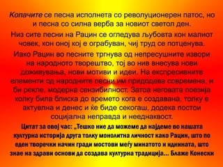 Копачите се песна исполнета со револуционерен патос, но
        и песна со силна верба за новиот светол ден.
Низ сите песни на Рацин се огледува љубовта кон малиот
   човек, кон оној кој е ограбуван, чиј труд се потценува.
 Иако Рацин во песните тргнува од непресушните извори
     на народното творештво, тој во нив внесува нови
    доживувања, нови мотиви и идеи. На експресивните
елементи од народните песни им придодава современа, и
 би рекле, модерна сензибилност. Затоа неговата поезија
  колку била блиска до времето кога е создавана, толку е
    актуелна и денес и ќе биде секогаш, додека постои
              социјална неправда и нееднаквост.
    Цитат за овој час: „Тешко ние да можеме да најдеме во нашата
 културна историја друга толку монолитна личност како Рацин, што по
  еден творечки начин гради мостови меѓу минатото и иднината, што
знае на здрави основи да создава културна традиција... Блаже Конески
 
