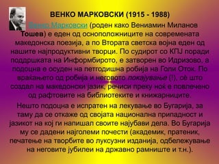 ВЕНКО МАРКОВСКИ (1915 - 1988)
       Венко Марковски (роден како Вениамин Миланов
    Тошев) е еден од осноположниците на современата
  македонска поезија, а по Втората светска војна еден од
 нашите најпродуктивни творци. По судирот со КПЈ поради
 поддршката на Информбирото, е затворен во Идризово, а
 подоцна е осуден на петгодишна робија на Голи Оток. По
   враќањето од робија и неговото покајување (!), сѐ што
 создал на македонски јазик, речиси преку ноќ е повлечено
      од рафтовите на библиотеките и книжарниците.
   Нешто подоцна е испратен на лекување во Бугарија, за
   таму да се откаже од својата национална припадност и
јазикот на кој ги напишал своите најубави дела. Во Бугарија
    му се дадени најголеми почести (академик, пратеник,
печатење на творбите во луксузни изданија, одбележување
      на неговите јубилеи на државно рамниште и т.н.).
 