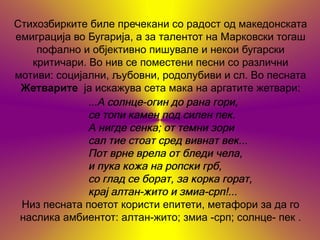 Стихозбирките биле пречекани со радост од македонската
емиграција во Бугарија, а за талентот на Марковски тогаш
    пофално и објективно пишувале и некои бугарски
   критичари. Во нив се поместени песни со различни
мотиви: социјални, љубовни, родолубиви и сл. Во песната
 Жетварите ја искажува сета мака на аргатите жетвари:
              ...А солнце-огин до рана гори,
              се топи камен под силен пек.
              A нигде cенкa; от темни зори
              caл тие стоат сред вивнат век...
              Пот врне врела от бледи чела,
              и пука кожа на ропски грб,
              сo глад се борат, за корка горат,
              крај алтан-жито и змиа-срп!...
 Низ песната поетот користи епитети, метафори за да го
 наслика амбиентот: алтан-жито; змиа -срп; солнце- пек .
 