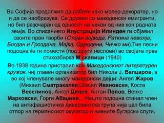 Во Софија продолжил да работи како молер-декоратер, но
 и да се наобразува. Се дружел со македонски емигранти,
но бил разочаран од односот на некои од нив кон родната
  земја. Во списанието Илустрациј Илинден ги објавил
                                   а
   своите први творби (Стојан војвода, Раткина неволја,
Богдан и Гроздана, Мајка, Одродени, Чичко ми).Тие песни
подоцна ќе ги помести (под други наслови) во својата прва
              стихозбирка М’скавици (1940)
Во 1938 година пристапил кон Македонскиот литературен
кружок, чиј главен организатор бил Никола Ј. Вапцаров, а
  во кој членувале многу македонски дејци: Ангел Жаров
     (Михаил Сматракалев),Васил Ивановски, Коста
      Веселинов, Ангел Динев, Антон Попов, Венко
Марковски, Ѓорги Абаџиев... Нешто подоцна станал член
   на антифашистичка диверзантска група чија цел била
 отпор на германскиот окупатор и нивните бугарски слуги.
 