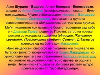 Асен Шурдов - Ведров, Антон Великов - Беломорски.
 заедно со Антон Попов (антифашист,поет, есеист - Бура
над родината, Чудна е Македонија), Никола Ј. Вапцаров,
        Михаил Сматракалев, припаѓаат на групата
 основоположници на Македонскиот литературен кружок.
Меѓу писателите кои оставиле богато творештво зад себе
   е и Димитар Талев, роден во Прилеп, автор на повеќе
   романи со историска содржина (Илинден, Железниот
 светилник, Преспанските камбани, Самуил). Д Талев се
           крепеше од љубовта кон Македонија.
  Иако нецелосен, списокот на писатели кои пишувале на
бугарски јазик го заокружуваме со Славе Македонски, кој
хронолошки припаѓа на современата бугарска литература,
    но силното национално чувство го врзува за родната
  земја. Негови познати дела се збирката раскази Штуро
           племе и романот Тасо Македонецот.
 
