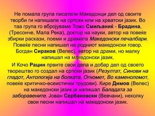 Не помала група писатели Македонци дел од своите
  творби ги напишале на српски или на хрватски јазик. Во
    таа група го вбројуваме Томо Смиљаниќ - Брадина,
 (Тресонче, Мала Река), доктор на науки, автор на повеќе
збирки раскази, поеми и драмата Македонски печалбари.
    Повеќе песни напишал на родниот македонски говор.
     Богдан Сираков (Велес), автор на драми, но малку
                напишал на македонски јазик.
   И Кочо Рацин првите свои дела и добар дел од своето
творештво го создал на српски јазик (Резултат, Синови на
гладот, Антологија на болката, Огномет, Во каменоломот,
повеќе критичко-есеистички трудови). Кире Димов (Велес)
        на македонски јазик ја напишал Баладата за
   заборавените. Јован Сербаковски (Вевчани), неколку
          свои песни напишал на македонски јазик.
 