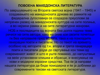 ПОВОЕНА МАКЕДОНСКА ЛИТЕРАТУРА
По завршувањето на Втората светска војна (1941 - 1945) и
   создавањето на македонската држава во рамките на
     федерална Југославија се создадоа преуслови за
непречен развој на македонската култура на сите полиња,
    а во нејзини рамки и на сите литературни жанрови.
  НОБ и последиците од војната беа долги години тема
 речиси на сите автори, како на оние кои своите почетоци
   ги беа направиле пред војната, така и на помладите
   генерации поети и писатели. Но со текот на времето,
   особено кај авторите од т.н. втора и трета генерација
     поети и писатели дојде до свртување кон теми од
современиот живот и што е уште поважно, до напуштање
  на веќе установени клишеа и обрасци, и внесување на
   нови и модерни изразни средства. Тоа ќе ја направи
нашата литература да биде помодерна и ќе ја доближи до
       современите текови на светската литература.
 
