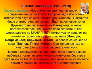 СЛАВКО ЈАНЕВСКИ (1920 - 2000)
Славко Јаневски е без сомнение еден од најпродуктивните
   современи наши писатели. Автор кој зад себе остави
импозантен опус од сите литературни жанрови. Покрај тоа
  беше општествено ангажиран. Еден од основачите на
     Друштвото на писателите на Македонија, и негов
    претседател; еден од нашите први академици при
 формирањето на МАНУ (1967); покренувач и уредник на
     повеќе литературни и други списанија (Нов ден,
 Современост, Хоризонт, Остен), на повеќе списанија за
   деца (Пионер, Титов пионер). Свој придонес има на
       полето на филмската и ликовната уметност.
  Просто е невозможно на еден ограничен простор да се
  набележат сите поважни негови активности, без страв
дека некои ќе бидат изоставени, или дека ќе им се посвети
     помалку внимание, отколку што тие заслужуваат.
 