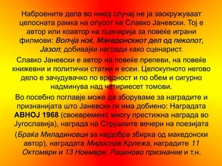 Наброените дела во никој случај не ја заокружуваат
   целосната рамка на опусот на Славко Јаневски. Тој е
     автор или коавтор на сценарија за повеќе играни
   филмови: Волчја ноќ, Македонскиот дел од пеколот,
         Јазол; добивајќи награди како сценарист.
  Славко Јаневски е автор на повеќе препеви, на повеќе
книжевни и политички статии и есеи. Целокупното негово
   дело е зачудувачко по вредност и по обем и сигурно
            надминува над четириесет томови.
 Во посебно поглавје може да зборуваме за наградите и
  признанијата што Јаневски ги има добиено: Наградата
 АВНОЈ 1968 (своевремено многу престижна награда во
 Југославија), награда на Струшките вечери на поезијата
 (Браќа Миладиновци за најдобра збирка од македонски
    автор), наградата Мирослав Крлежа, наградите 11
    Октомври и 13 Ноември, Рациново признание и т.н.
 
