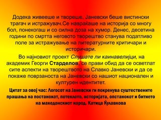 Додека живееше и твореше, Јаневски беше вистински
  трагач и истражувач.Се навраќаше на историја со многу
бол, понекогаш и со силна доза на хумор. Денес, десетина
 години по смртта неговото творештво станува податливо
    поле за истражување на литературните критичари и
                            историчари.
     Во најновиот проект Слушате ли каинавелијци, на
академик Георги Старделов, се прави обид да се осветлат
 сите аспекти на творештвото на Славко Јаневски и да се
 покаже поврзаноста на Јаневски со нашиот национален и
                       културен идентитет.
 Цитат за овој час: Логосот на Јаневски ги покренува суштествените
прашања на постанокот, потеклото, историјата, опстанокот и битието
             на македонскиот народ. Катица Ќулавкова
 