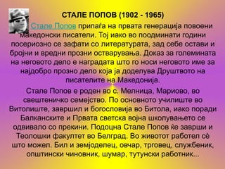 СТАЛЕ ПОПОВ (1902 - 1965)
      Стале Попов припаѓа на првата генерација повоени
   македонски писатели. Тој иако во поодминати години
посериозно се зафати со литературата, зад себе остави и
бројни и вредни прозни остварувања. Доказ за големината
на неговото дело е наградата што го носи неговото име за
   најдобро прозно дело која ја доделува Друштвото на
               писателите на Македонија.
     Стале Попов е роден во с. Мелница, Мариово, во
    свештеничко семејство. По основното училиште во
Витолиште, завршил и богословија во Битола, иако поради
   Балканските и Првата светска војна школувањето се
 одвивало со прекини. Подоцна Стале Попов ќе заврши и
  Теолошки факултет во Белград. Во животот работел сѐ
 што можел. Бил и земјоделец, овчар, трговец, службеник,
     општински чиновник, шумар, тутунски работник...
 