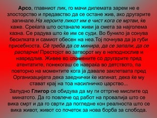 Арсо, главниот лик, го мачи дилемата зарем не е
злосторство и предавство да се остане жив, ако другарите
   загинале.На хероите ликот им е чист кога се мртви, ќе
  каже. Среќата што останале живи ја смета за најголема
 казна. Се радува што ќе им се суди. Во бунило ја сонува
 бесилката и самиот обесен на неа.Тој почнува да ја губи
 присебноста. Сѐ треба да се минира, да се запали, да се
    распарчи! Престојот во затворот му е неподнослив и
     навредлив. Живее во спомените со другарите пред
     атентатите, понекогаш се навраќа во детството, па
  повторно на моментите кога ја давале заклетвата пред
    Организацијата дека заеднички ќе изгинат, дека ќе му
          стават крај на тоа насилничко царство...
 Залудно Глигор се обидува да му ги оттргне мислите од
   минатото. Да го повлече од работ на провалија што се
вика смрт и да го сврти да погледне кон реалноста што се
  вика живот, живот со почеток за нова борба за слобода.
 