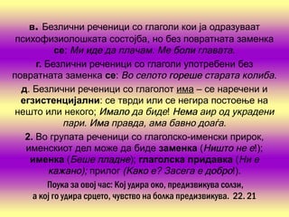 в. Безлични реченици со глаголи кои ја одразуваат
 психофизиолошката состојба, но без повратната заменка
            се: Ми иде да плачам. Ме боли главата.
      г Безлични реченици со глаголи употребени без
       .
повратната заменка се: Во селото гореше старата колиба.
  д. Безлични реченици со глаголот има – се наречени и
  егзистенциј     ални: се тврди или се негира постоење на
 нешто или некого; Имало да биде! Нема аир од украдени
               пари. Има правда, ама бавно доаѓа.
   2. Во групата реченици со глаголско-именски прирок,
   именскиот дел може да биде заменка (Ништо не е!);
    именка (Беше пладне); глаголска придавка (Ни е
         кажано прилог (Како е? Засега е добро!).
         кажано);              Како
         Поука за овој час: Кој удира око, предизвикува солзи,
     а кој го удира срцето, чувство на болка предизвикува. 22. 21
 