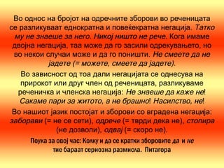 Во однос на бројот на одречните зборови во реченицата
се разликуваат еднократна и повеќекратна негација. Татко
 му не знаеше за него. Никој ништо не рече. Кога имаме
 двојна негација, таа може да го засили одрекувањето, но
 во некои случаи може и да го поништи. Не смеете да не
            јадете (= можете, смеете да јадете).
   Во зависност од тоа дали негацијата се однесува на
   прирокот или друг член од реченицата, разликуваме
  реченичка и членска негација: Не знаеше да каже не!
   Сакаме пари за житото, а не брашно! Насилство, не!
 Во нашиот јазик постојат и зборови со вградена негација:
заборави (= не се сети), одрече (= тврди дека не), стопира
               (не дозволи), одвај (= скоро не).
      Поука за овој час: Колку и да се кратки зборовите да и не
              тие бараат сериозна размисла. Питагора
 