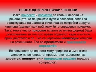 НЕОПХОДНИ РЕЧЕНИЧКИ ЧЛЕНОВИ
      Иако прирокот и подметот се главни делови на
    реченицата, (а прирокот е дури и основен), сепак за
  оформување на целосна реченица се потребни и други
 членови (делови) кои поблиску ќе го определат прирокот.
Така, многу често прирокот (глагол во лична форма) бара
  дополнување за тоа што прави подметот, каде и кога се
врши дејството и сл. Тие се наречени неопходни членови
     на реченицата. Тоа се предметите и прилошките
                       определби.
  Во зависност од односот меѓу прирокот и именските
   делови на реченицата, предметите ги делиме на:
директен, индиректен и предлошки предмет (предмет
                     со предлог).
 