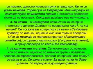 со именки, односно именски групи и предлози: Ќе ти се
јавам вечерва Роден сум на Петровден Има напредок на
        вечерва.               Петровден.
 демократијата во минатата година. Понекогаш предлогот
може да се изостави: Секој ден доаѓаше прв на училиште.
      3. за начин. Го искажуваат начинот на кој се врши
  глаголското дејство. Доаѓаат на прашањата како?, на кој
  начин? Се искажуваат со прилози за начин (Се бореше
   храбро); со именки, односно именски групи и предлози
    (Учи со музика); со глаголски прилози (Раскажуваше
 смеејќи се); со фразеолошки изрази (Го фати на спиење);
          и преку споредба со како (Пее како славеј).
   4. за количество и степен. Се искажуваат со прилози,
    или со именки, односно со именски групи и предлози,
односно со фразеологизми. Доаѓаат на прашањата колку?,
   за колку и сл. Се залага многу За една петка ќе беше
                            многу.
          одличен. Го нервираше до крајни граници.
 