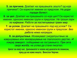 5. за причина. Доаѓаат на прашањата зошто? од која
   причина?. Се користат именки со предлози: Не дојде
                          поради болест.
6. за цел. Доаѓаат на прашањето со која цел? Се користат
именки, односно именски групи и предлози: Не троши пари
      по кафеани Работи за постигнување траен мир.
          кафеани.
  7. за услов. Доаѓаат на прашањето под кој услов? Се
 користат именки, односно именски групи и предлози: Без
                     работа нема напредок.
      8. за допуштање. Искажуваат (не)допуштање за
извршување или неизвршување на глаголското дејство. И
   покрај заморот победивме на гостувањето. При сета
           заморот,
           своја желба не успеа да стане писател.
                  желба,
    Цитат за овој час: Дипломатот е човек кој двапати ќе помисли,
               пред да не каже ништо. Винстон Черчил
 