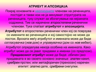 АТРИБУТ И АПОЗИЦИЈА
 Покрај основните и неопходните членови на реченицата,
     постојат и такви кои не ја менуваат структурата на
   реченицата, туку служат за збогатување на нејзината
   содржина. Тие се наречени второстепени реченични
      членови. Тука спаѓаат атрибутот и апозициј  ата.
 Атрибутот е второстепен реченички член кој се поврзува
  со именките во реченицата и кој самостојно не може да
 постои. Врската меѓу атрибутот и именката може да биде
согласувачка (нов дом) и управувачка (дом со нов мебел).
 Атрибутот определува некоја особина на именката. Како
атрибут може да се јават придавки и именки (со предлози).
     Придавскиот атрибут може да биде: обичен (ако
  придавката е во своето основно значење: златен накит,
  сребрен прстен; или метафоричен (преносен) наречен
          епитет: златно дете, сребрени снегулки.
 