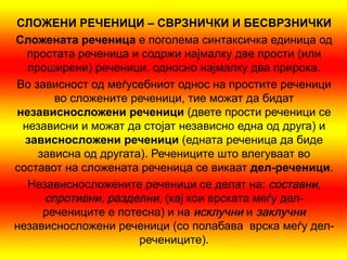СЛОЖЕНИ РЕЧЕНИЦИ – СВРЗНИЧКИ И БЕСВРЗНИЧКИ
Слож  ената реченица е поголема синтаксичка единица од
  простата реченица и содржи најмалку две прости (или
  проширени) реченици, односно најмалку два прирока.
Во зависност од меѓусебниот однос на простите реченици
       во сложените реченици, тие можат да бидат
независнослож   ени реченици (двете прости реченици се
 независни и можат да стојат независно една од друга) и
  зависнослож  ени реченици (едната реченица да биде
    зависна од другата). Речениците што влегуваат во
составот на сложената реченица се викаат дел-реченици.
  Независносложените реченици се делат на: составни,
     спротивни, разделни, (кај кои врската меѓу дел-
     речениците е потесна) и на исклучни и заклучни
независносложени реченици (со полабава врска меѓу дел-
                      речениците).
 