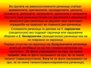 Во групата на зависносложените реченици спаѓаат:
    временските, причинските, последичните, целните,
условните, допусните, начинските, односните и исказните.
 Кај сите овие реченици (освен кај односните и исказните)
    зависните дел-реченици се јавуваат како прилошки
     определби на прирокот во главните дел-реченици.
      Сложените реченици ги делиме на 1. сврзнички
    (синдетонски) ако содржат сврзници или сврзувачки
зборови и 2. бесврзнички (асиндетонски) реченици кои не
                 се поврзани со сврзници.
Поради отсуство на сврзници кај бесврзничките реченици,
    доаѓа до колебање на кој тип сложени реченици им
    припаѓаат: Се фати сиромавиот на оро, се скина
   тапанот. Ако се фати сиромавиот на оро, ќе се скине
тапанот (зависноусловна). Кога ќе се фати сиромавиот на
  оро, ќе се скине тапанот(зависновременска реченица).
 
