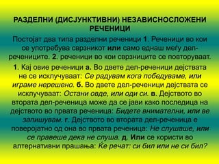 РАЗДЕЛНИ (ДИСЈУНКТИВНИ) НЕЗАВИСНОСЛОЖЕНИ
                       РЕЧЕНИЦИ
 Постојат два типа разделни реченици 1. Реченици во кои
    се употребува сврзникот или само еднаш меѓу дел-
речениците. 2. реченици во кои сврзниците се повторуваат.
 1. Кај овие реченици а. Во двете дел-реченици дејствата
   не се исклучуваат: Се радувам кога победуваме, или
 играме нерешено. б. Во двете дел-реченици дејствата се
   исклучуваат: Остани овде, или оди си. в. Дејството во
 втората дел-реченица може да се јави како последица на
дејството во првата реченица: Бидете внимателни, или ве
    запишувам. г. Дејството во втората дел-реченица е
 поверојатно од она во првата реченица: Не слушаше, или
     се правеше дека не слуша. д. Или се користи во
 алтернативни прашања: Ќе речат: си бил или не си бил?
 