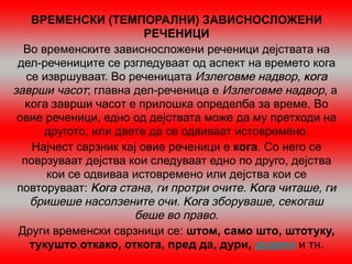 ВРЕМЕНСКИ (ТЕМПОРАЛНИ) ЗАВИСНОСЛОЖЕНИ
                         РЕЧЕНИЦИ
  Во временските зависносложени реченици дејствата на
 дел-речениците се рзгледуваат од аспект на времето кога
   се извршуваат. Во реченицата Излеговме надвор, кога
заврши часот; главна дел-реченица е Излеговме надвор, а
  кога заврши часот е прилошка определба за време. Во
 овие реченици, едно од дејствата може да му претходи на
      другото, или двете да се одвиваат истовремено.
    Најчест сврзник кај овие реченици е кога. Со него се
  поврзуваат дејства кои следуваат едно по друго, дејства
       кои се одвиваа истовремено или дејства кои се
 повторуваат: Кога стана, ги протри очите. Кога читаше, ги
    бришеше насолзените очи. Кога зборуваше, секогаш
                      беше во право.
 Други временски сврзници се: штом, само што, штотуку,
    тукушто,откако, откога, пред да, дури, додека и тн.
 