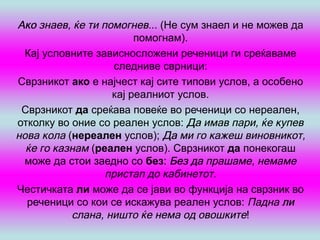 Ако знаев, ќе ти помогнев... (Не сум знаел и не можев да
                        помогнам).
  Кај условните зависносложени реченици ги среќаваме
                    следниве сврници:
Сврзникот ако е најчест кај сите типови услов, а особено
                   кај реалниот услов.
 Сврзникот да среќава повеќе во реченици со нереален,
отколку во оние со реален услов: Да имав пари, ќе купев
нова кола (нереален услов); Да ми го кажеш виновникот,
  ќе го казнам (реален услов). Сврзникот да понекогаш
  може да стои заедно со без: Без да прашаме, немаме
                  пристап до кабинетот.
Честичката ли може да се јави во функција на сврзник во
  реченици со кои се искажува реален услов: Падна ли
           слана, ништо ќе нема од овошките!
 
