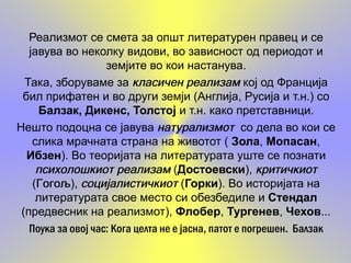 Реализмот се смета за општ литературен правец и се
   јавува во неколку видови, во зависност од периодот и
                    земјите во кои настанува.
  Така, зборуваме за класичен реализам кој од Франција
 бил прифатен и во други земји (Англија, Русија и т.н.) со
     Балзак, Дикенс, Толстоји т.н. како претставници.
Нешто подоцна се јавува натурализмот со дела во кои се
    слика мрачната страна на животот ( Зола, Мопасан,
  Ибзен). Во теоријата на литературата уште се познати
     психолошкиот реализам (Достоевски), критичкиот
    (Гогољ социјалистичкиот (Горки). Во историјата на
     Гогољ
     Гогољ),
     литературата свое место си обезбедиле и Стендал
 (предвесник на реализмот), Флобер, Тургенев, Чехов...
   Поука за овој час: Кога целта не е јасна, патот е погрешен. Балзак
 