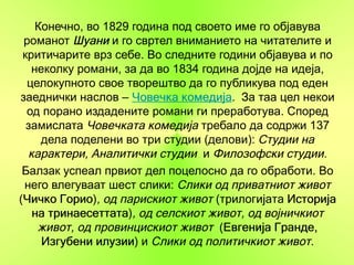 Конечно, во 1829 година под своето име го објавува
 романот Шуани и го свртел вниманието на читателите и
 критичарите врз себе. Во следните години објавува и по
   неколку романи, за да во 1834 година дојде на идеја,
  целокупното свое творештво да го публикува под еден
заеднички наслов – Човечка комедија За таа цел некои
                             комедија.
  од порано издадените романи ги преработува. Според
  замислата Човечката комедија требало да содржи 137
     дела поделени во три студии (делови): Студии на
  карактери, Аналитички студии и Филозофски студии.
 Балзак успеал првиот дел поцелосно да го обработи. Во
 него влегуваат шест слики: Слики од приватниот живот
(Чичко Горио , од парискиот живот (трилогијата Историја
 Чичко Горио)
   на тринаесеттата , од селскиот живот, од војничкиот
      тринаесеттата)
    живот, од провинцискиот живот (Евгенија Гранде,
                                     Евгенија
     Изгубени илузии и Слики од политичкиот живот.
               илузии)
 