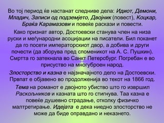 Во тој период ќе настанат следниве дела: Идиот, Демони,
Младич, Записи од подземјето, Двојник (повест), Коцкар,
     Браќа Карамазови и повеќе раскази и повести.
  Како признат автор, Достоевски станува член на низа
руски и меѓународни асоцијации на писатели. Бил поканет
   да го посети императорскиот двор, а добива и други
 почести (да зборува пред споменикот на А. С. Пушкин).
 Смртта го затекнала во Санкт Петерсбург. Погребан е во
             присуство на многуброен народ.
Злосторство и казна е најзначајното дело на Достоевски.
 Првпат е објавено во продолженија во текот на 1866 год.
   Тема на романот е двојното убиство што го извршил
   Раскољников и казната што го стигнува. Таа казна е
        повеќе душевно страдање, отколку физичко
  малтретирање. Идејата е дека ниедно злосторство не
           може да биде оправдано и неказнето.
 