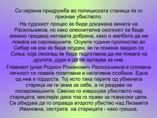 Со нејзина придружба во полициската станица ќе го
                    признае убиството.
     На судскиот процес ќе биде докажана вината на
   Раскољников, но како олеснителна околност ќе биде
 земено предвид неговата добрина, како и желбата да им
  помага на сиромашните. Осумте години прогонство во
   Сибир на кои ќе биде осуден, ќе ги помине заедно со
 Соња, која секогаш ќе биде подготвена да им помага на
           другите, дури и да се жртвува за нив.
Главниот јунак Родион Романович Раскољников е сложена
 личност со повеќе позитивни и негативни особини. Една
   од нив е гордоста. Тој исто така парите од убиената
       старица не ги зема за себе, а ги раздава на
   посиромашните. Свесно го извршува убиството над
 старицата, мислејќи дека тоа го прави за повисоки цели.
 Се обидува да го оправда второто убиство над Лизавета
     Ивановна, сестрата на старицата - како грешка.
 