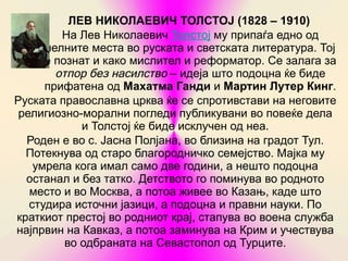ЛЕВ НИКОЛАЕВИЧ ТОЛСТОЈ (1828 – 1910)
         На Лев Николаевич Толстој му припаѓа едно од
      челните места во руската и светската литература. Тој
      е познат и како мислител и реформатор. Се залага за
        отпор без насилство – идеја што подоцна ќе биде
      прифатена од Махатма Ганди и Мартин Лутер Кинг.
Руската православна црква ќе се спротивстави на неговите
 религиозно-морални погледи публикувани во повеќе дела
             и Толстој ќе биде исклучен од неа.
  Роден е во с. Јасна Полјана, во близина на градот Тул.
  Потекнува од старо благородничко семејство. Мајка му
    умрела кога имал само две години, а нешто подоцна
  останал и без татко. Детството го поминува во родното
   место и во Москва, а потоа живее во Казањ, каде што
   студира источни јазици, а подоцна и правни науки. По
краткиот престој во родниот крај, стапува во воена служба
најпрвин на Кавказ, а потоа заминува на Крим и учествува
          во одбраната на Севастопол од Турците.
 