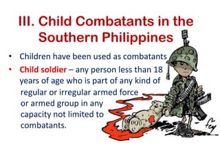 III. Child Combatants in the
       Southern Philippines
• Children have been used as combatants
• Child soldier – any person less than 18
  years of age who is part of any kind of
  regular or irregular armed force
  or armed group in any
  capacity not limited to
  combatants.
 