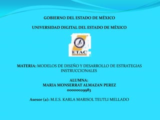 GOBIERNO DEL ESTADO DE MÉXICO

      UNIVERSIDAD DIGITAL DEL ESTADO DE MÉXICO




MATERIA: MODELOS DE DISEÑO Y DESARROLLO DE ESTRATEGIAS
                  INSTRUCCIONALES

                     ALUMNA:
           MARIA MONSERRAT ALMAZAN PEREZ
                    00000029983

     Asesor (a): M.E.S. KARLA MARISOL TEUTLI MELLADO
 