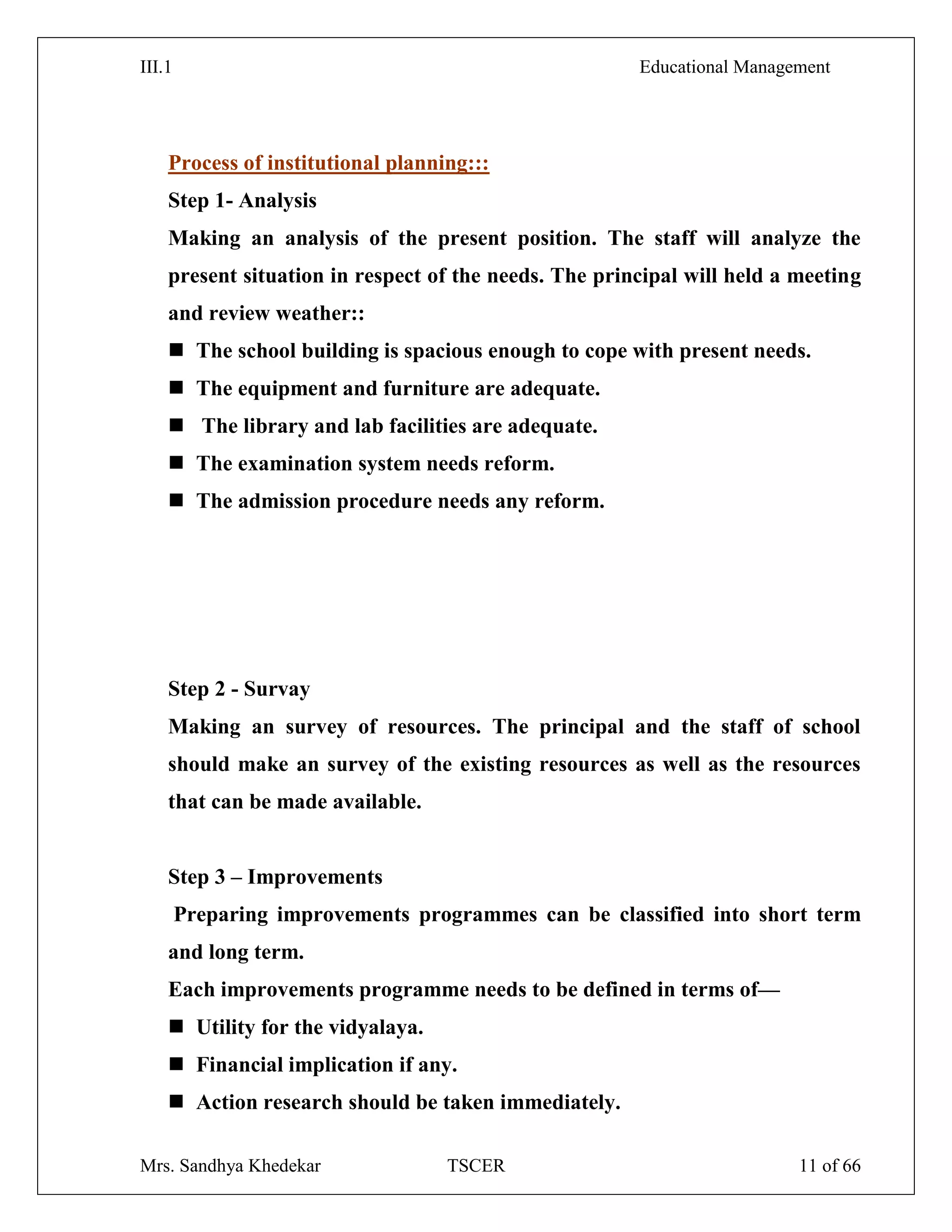 III.1 Educational Management
Mrs. Sandhya Khedekar TSCER 11 of 66
Process of institutional planning:::
Step 1- Analysis
Making an analysis of the present position. The staff will analyze the
present situation in respect of the needs. The principal will held a meeting
and review weather::
 The school building is spacious enough to cope with present needs.
 The equipment and furniture are adequate.
 The library and lab facilities are adequate.
 The examination system needs reform.
 The admission procedure needs any reform.
Step 2 - Survay
Making an survey of resources. The principal and the staff of school
should make an survey of the existing resources as well as the resources
that can be made available.
Step 3 – Improvements
Preparing improvements programmes can be classified into short term
and long term.
Each improvements programme needs to be defined in terms of—
 Utility for the vidyalaya.
 Financial implication if any.
 Action research should be taken immediately.
 