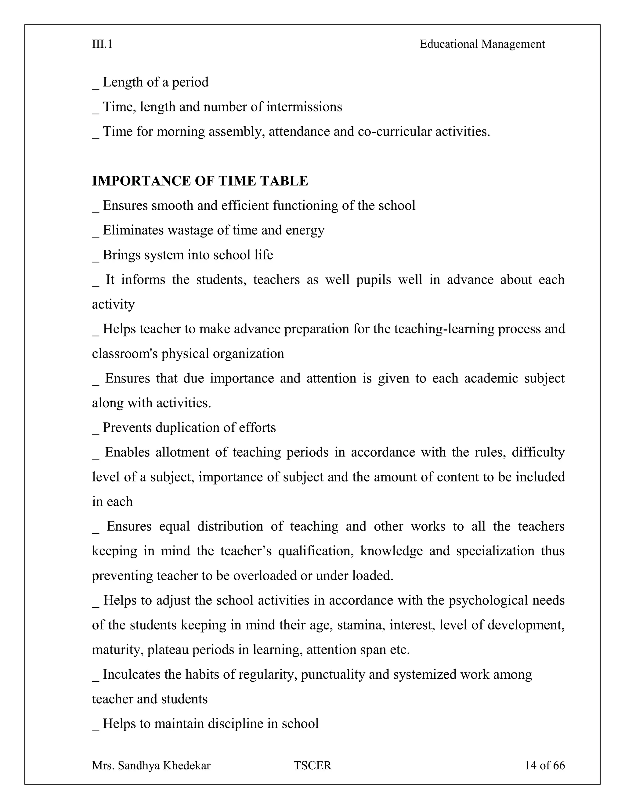 III.1 Educational Management
Mrs. Sandhya Khedekar TSCER 14 of 66
_ Length of a period
_ Time, length and number of intermissions
_ Time for morning assembly, attendance and co-curricular activities.
IMPORTANCE OF TIME TABLE
_ Ensures smooth and efficient functioning of the school
_ Eliminates wastage of time and energy
_ Brings system into school life
_ It informs the students, teachers as well pupils well in advance about each
activity
_ Helps teacher to make advance preparation for the teaching-learning process and
classroom's physical organization
_ Ensures that due importance and attention is given to each academic subject
along with activities.
_ Prevents duplication of efforts
_ Enables allotment of teaching periods in accordance with the rules, difficulty
level of a subject, importance of subject and the amount of content to be included
in each
_ Ensures equal distribution of teaching and other works to all the teachers
keeping in mind the teacher‘s qualification, knowledge and specialization thus
preventing teacher to be overloaded or under loaded.
_ Helps to adjust the school activities in accordance with the psychological needs
of the students keeping in mind their age, stamina, interest, level of development,
maturity, plateau periods in learning, attention span etc.
_ Inculcates the habits of regularity, punctuality and systemized work among
teacher and students
_ Helps to maintain discipline in school
 
