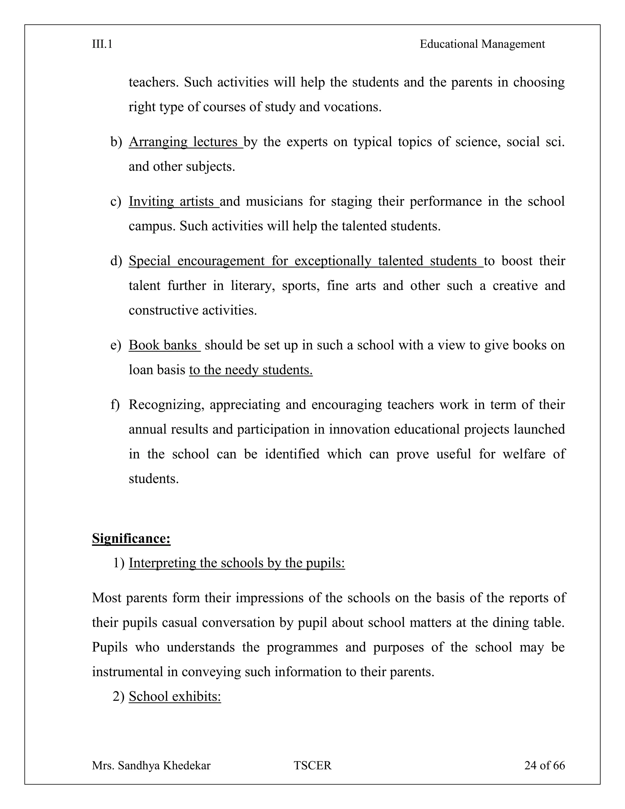 III.1 Educational Management
Mrs. Sandhya Khedekar TSCER 24 of 66
teachers. Such activities will help the students and the parents in choosing
right type of courses of study and vocations.
b) Arranging lectures by the experts on typical topics of science, social sci.
and other subjects.
c) Inviting artists and musicians for staging their performance in the school
campus. Such activities will help the talented students.
d) Special encouragement for exceptionally talented students to boost their
talent further in literary, sports, fine arts and other such a creative and
constructive activities.
e) Book banks should be set up in such a school with a view to give books on
loan basis to the needy students.
f) Recognizing, appreciating and encouraging teachers work in term of their
annual results and participation in innovation educational projects launched
in the school can be identified which can prove useful for welfare of
students.
Significance:
1) Interpreting the schools by the pupils:
Most parents form their impressions of the schools on the basis of the reports of
their pupils casual conversation by pupil about school matters at the dining table.
Pupils who understands the programmes and purposes of the school may be
instrumental in conveying such information to their parents.
2) School exhibits:
 