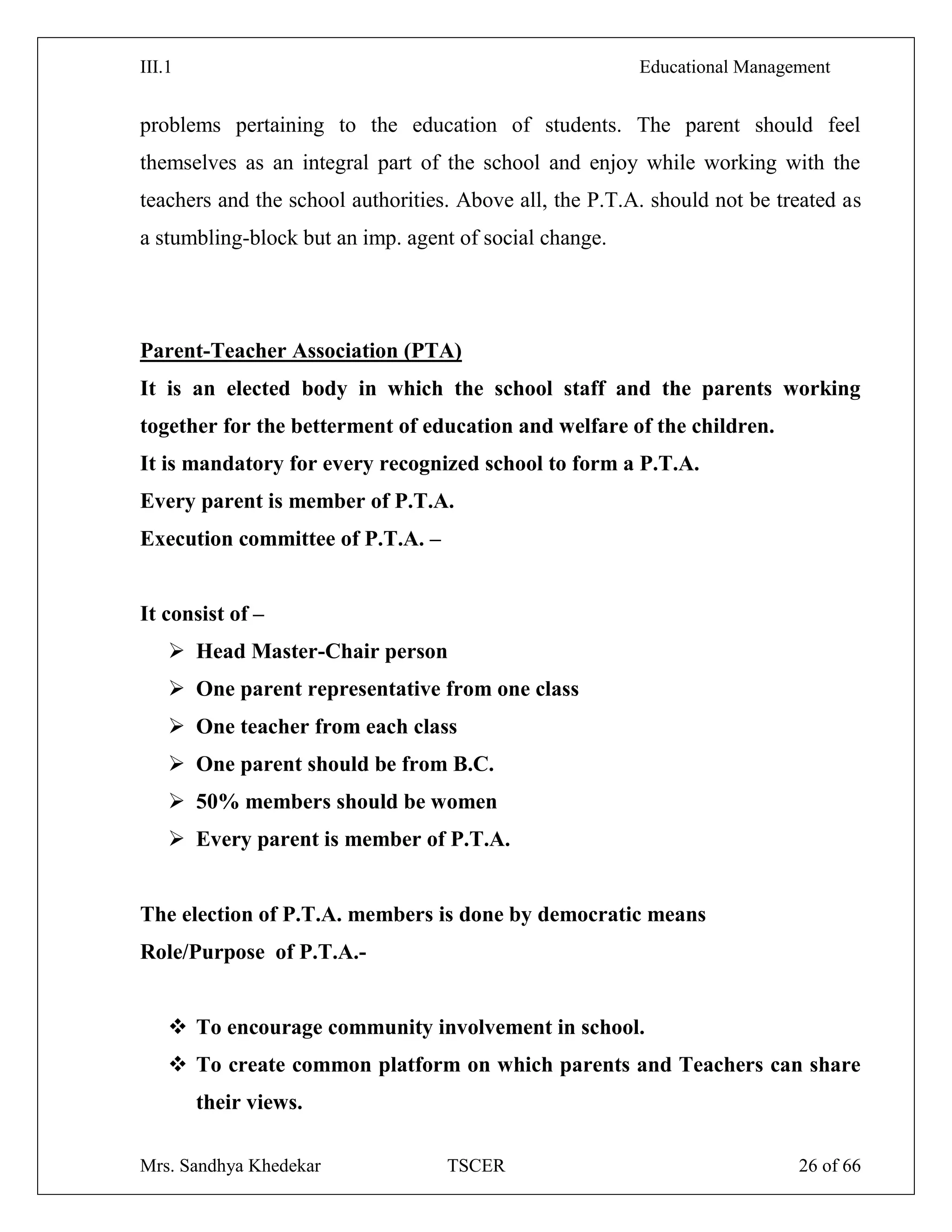 III.1 Educational Management
Mrs. Sandhya Khedekar TSCER 26 of 66
problems pertaining to the education of students. The parent should feel
themselves as an integral part of the school and enjoy while working with the
teachers and the school authorities. Above all, the P.T.A. should not be treated as
a stumbling-block but an imp. agent of social change.
Parent-Teacher Association (PTA)
It is an elected body in which the school staff and the parents working
together for the betterment of education and welfare of the children.
It is mandatory for every recognized school to form a P.T.A.
Every parent is member of P.T.A.
Execution committee of P.T.A. –
It consist of –
 Head Master-Chair person
 One parent representative from one class
 One teacher from each class
 One parent should be from B.C.
 50% members should be women
 Every parent is member of P.T.A.
The election of P.T.A. members is done by democratic means
Role/Purpose of P.T.A.-
 To encourage community involvement in school.
 To create common platform on which parents and Teachers can share
their views.
 