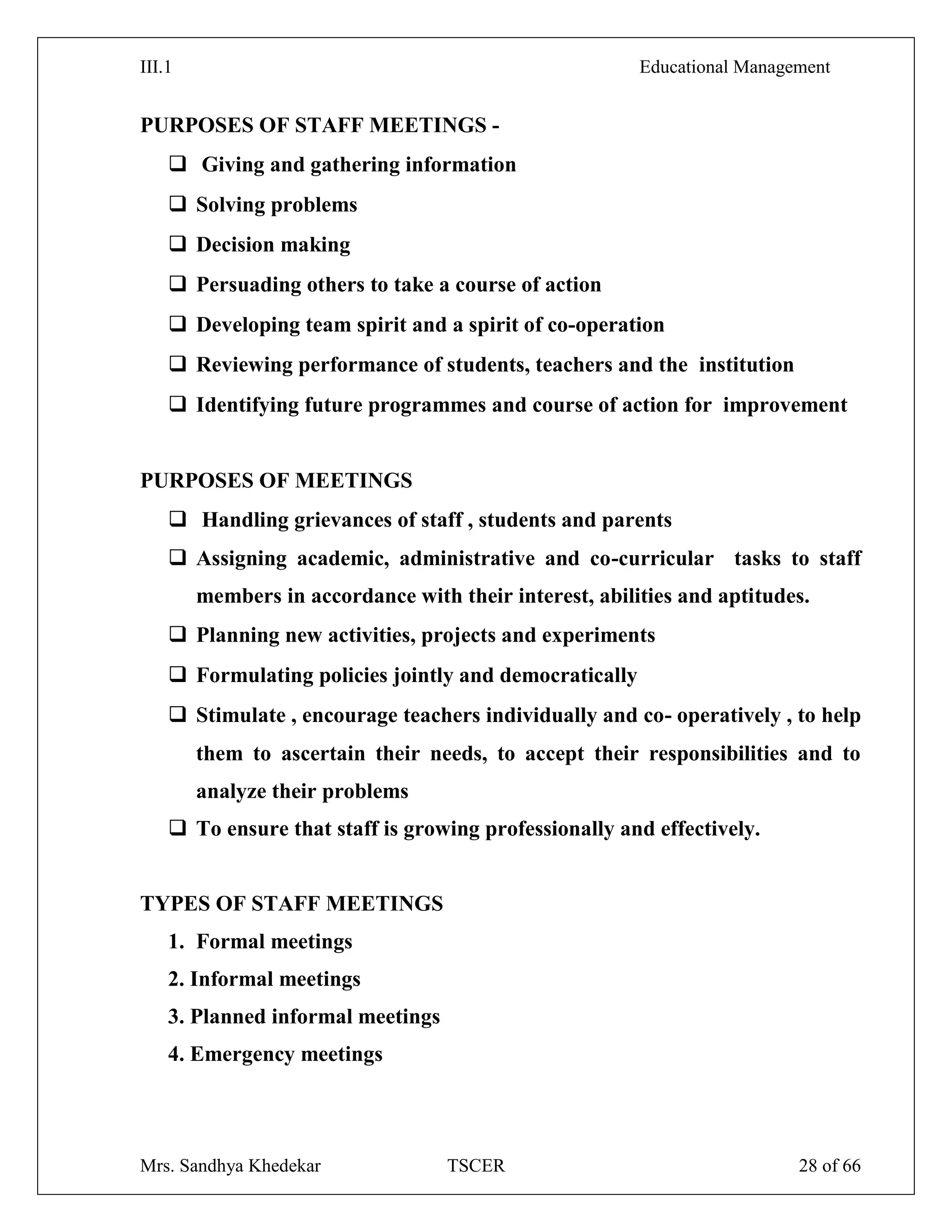 III.1 Educational Management
Mrs. Sandhya Khedekar TSCER 28 of 66
PURPOSES OF STAFF MEETINGS -
 Giving and gathering information
 Solving problems
 Decision making
 Persuading others to take a course of action
 Developing team spirit and a spirit of co-operation
 Reviewing performance of students, teachers and the institution
 Identifying future programmes and course of action for improvement
PURPOSES OF MEETINGS
 Handling grievances of staff , students and parents
 Assigning academic, administrative and co-curricular tasks to staff
members in accordance with their interest, abilities and aptitudes.
 Planning new activities, projects and experiments
 Formulating policies jointly and democratically
 Stimulate , encourage teachers individually and co- operatively , to help
them to ascertain their needs, to accept their responsibilities and to
analyze their problems
 To ensure that staff is growing professionally and effectively.
TYPES OF STAFF MEETINGS
1. Formal meetings
2. Informal meetings
3. Planned informal meetings
4. Emergency meetings
 