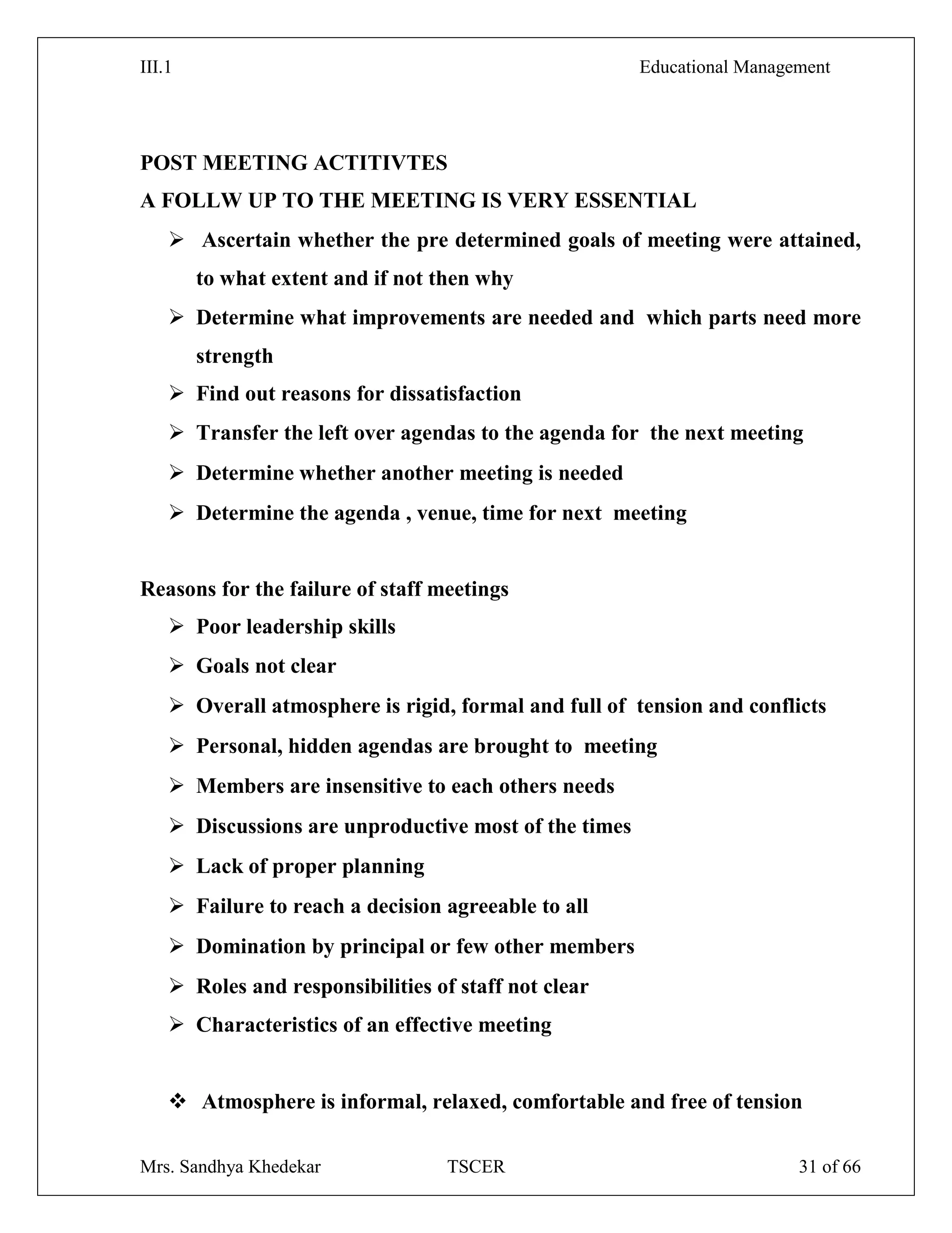 III.1 Educational Management
Mrs. Sandhya Khedekar TSCER 31 of 66
POST MEETING ACTITIVTES
A FOLLW UP TO THE MEETING IS VERY ESSENTIAL
 Ascertain whether the pre determined goals of meeting were attained,
to what extent and if not then why
 Determine what improvements are needed and which parts need more
strength
 Find out reasons for dissatisfaction
 Transfer the left over agendas to the agenda for the next meeting
 Determine whether another meeting is needed
 Determine the agenda , venue, time for next meeting
Reasons for the failure of staff meetings
 Poor leadership skills
 Goals not clear
 Overall atmosphere is rigid, formal and full of tension and conflicts
 Personal, hidden agendas are brought to meeting
 Members are insensitive to each others needs
 Discussions are unproductive most of the times
 Lack of proper planning
 Failure to reach a decision agreeable to all
 Domination by principal or few other members
 Roles and responsibilities of staff not clear
 Characteristics of an effective meeting
 Atmosphere is informal, relaxed, comfortable and free of tension
 