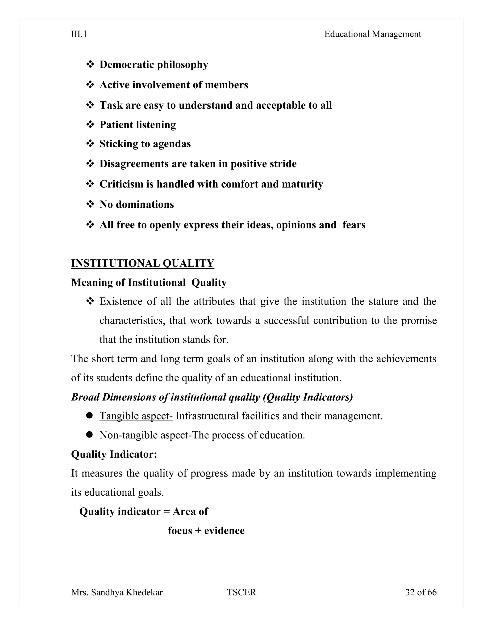 III.1 Educational Management
Mrs. Sandhya Khedekar TSCER 32 of 66
 Democratic philosophy
 Active involvement of members
 Task are easy to understand and acceptable to all
 Patient listening
 Sticking to agendas
 Disagreements are taken in positive stride
 Criticism is handled with comfort and maturity
 No dominations
 All free to openly express their ideas, opinions and fears
INSTITUTIONAL QUALITY
Meaning of Institutional Quality
 Existence of all the attributes that give the institution the stature and the
characteristics, that work towards a successful contribution to the promise
that the institution stands for.
The short term and long term goals of an institution along with the achievements
of its students define the quality of an educational institution.
Broad Dimensions of institutional quality (Quality Indicators)
 Tangible aspect- Infrastructural facilities and their management.
 Non-tangible aspect-The process of education.
Quality Indicator:
It measures the quality of progress made by an institution towards implementing
its educational goals.
Quality indicator = Area of
focus + evidence
 