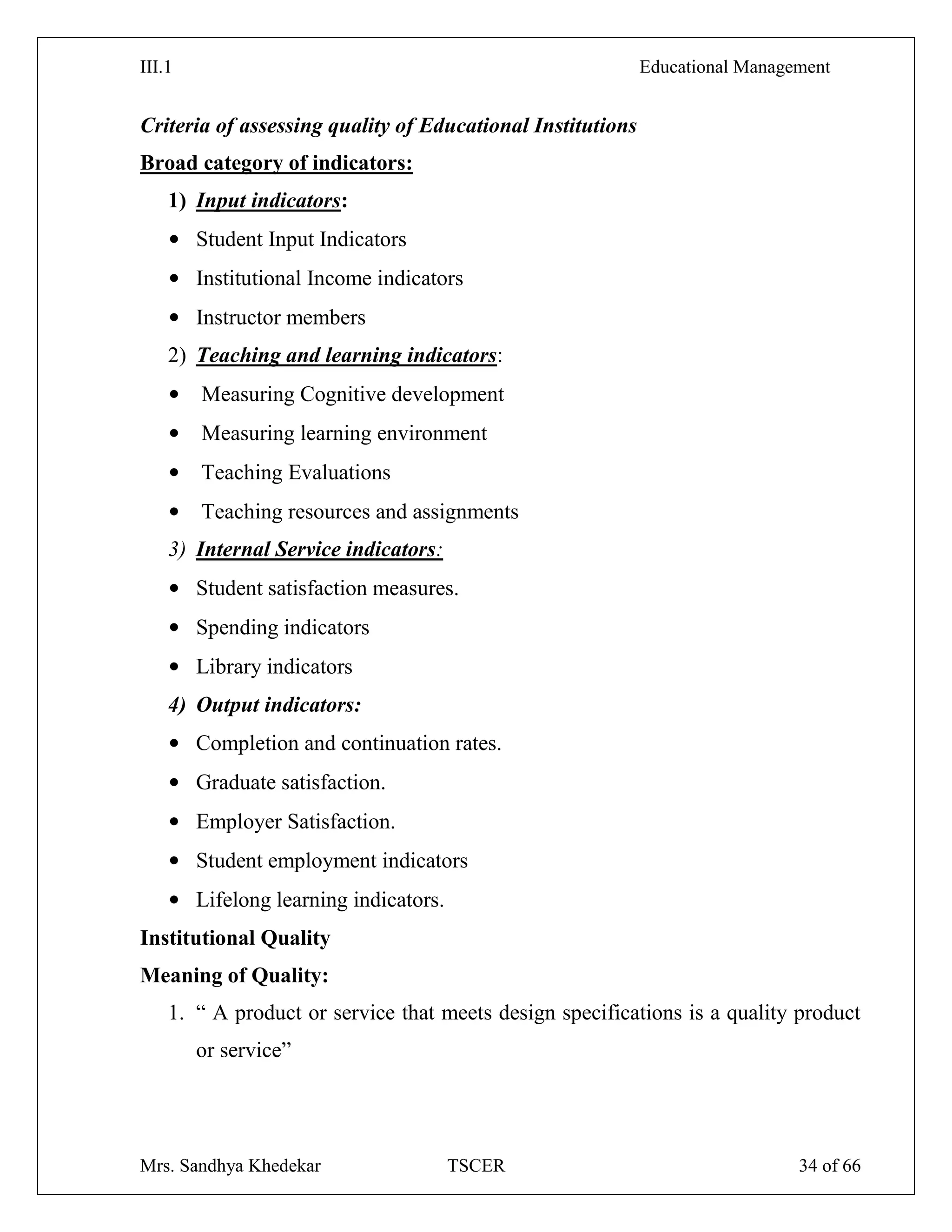 III.1 Educational Management
Mrs. Sandhya Khedekar TSCER 34 of 66
Criteria of assessing quality of Educational Institutions
Broad category of indicators:
1) Input indicators:
• Student Input Indicators
• Institutional Income indicators
• Instructor members
2) Teaching and learning indicators:
• Measuring Cognitive development
• Measuring learning environment
• Teaching Evaluations
• Teaching resources and assignments
3) Internal Service indicators:
• Student satisfaction measures.
• Spending indicators
• Library indicators
4) Output indicators:
• Completion and continuation rates.
• Graduate satisfaction.
• Employer Satisfaction.
• Student employment indicators
• Lifelong learning indicators.
Institutional Quality
Meaning of Quality:
1. ― A product or service that meets design specifications is a quality product
or service‖
 