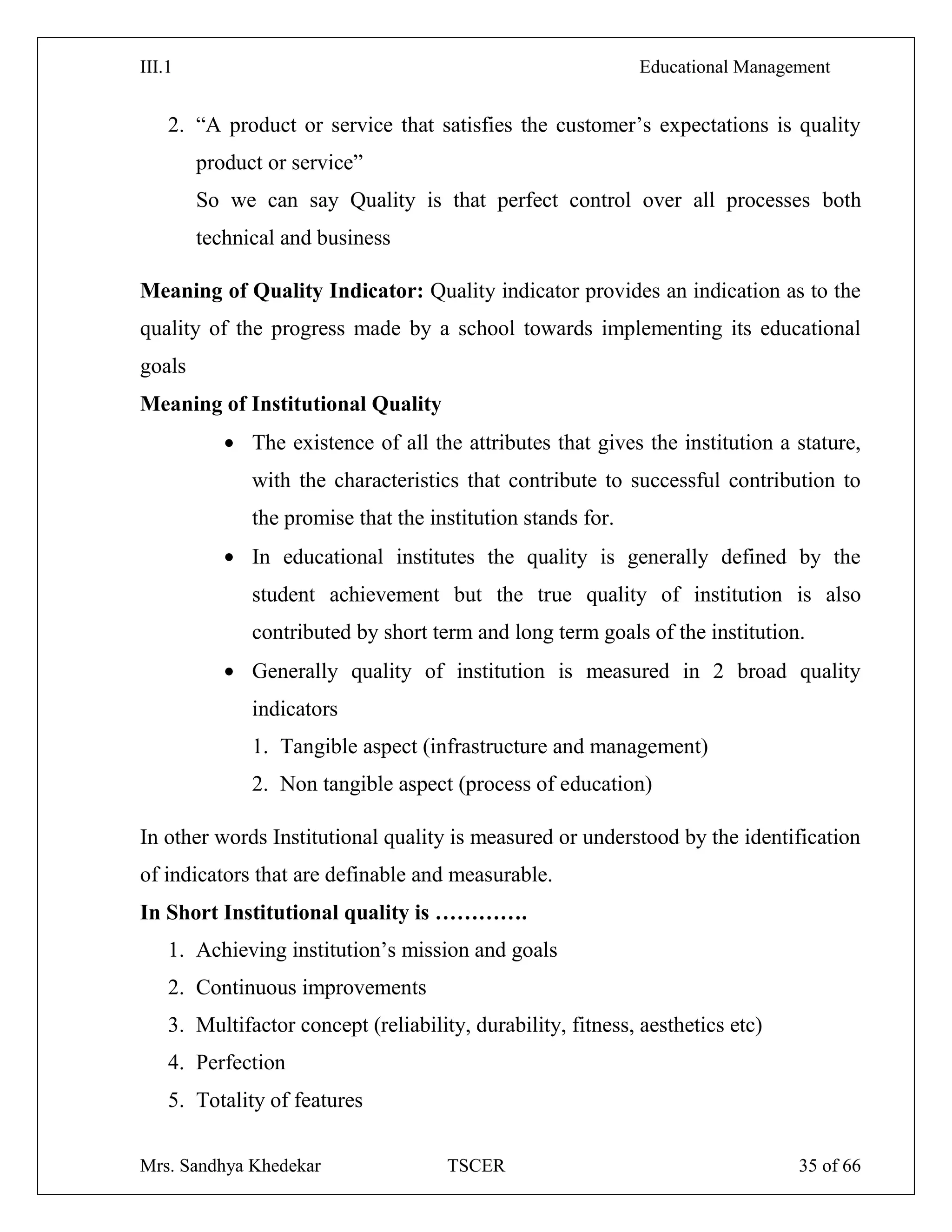III.1 Educational Management
Mrs. Sandhya Khedekar TSCER 35 of 66
2. ―A product or service that satisfies the customer‘s expectations is quality
product or service‖
So we can say Quality is that perfect control over all processes both
technical and business
Meaning of Quality Indicator: Quality indicator provides an indication as to the
quality of the progress made by a school towards implementing its educational
goals
Meaning of Institutional Quality
The existence of all the attributes that gives the institution a stature,
with the characteristics that contribute to successful contribution to
the promise that the institution stands for.
In educational institutes the quality is generally defined by the
student achievement but the true quality of institution is also
contributed by short term and long term goals of the institution.
Generally quality of institution is measured in 2 broad quality
indicators
1. Tangible aspect (infrastructure and management)
2. Non tangible aspect (process of education)
In other words Institutional quality is measured or understood by the identification
of indicators that are definable and measurable.
In Short Institutional quality is ………….
1. Achieving institution‘s mission and goals
2. Continuous improvements
3. Multifactor concept (reliability, durability, fitness, aesthetics etc)
4. Perfection
5. Totality of features
 