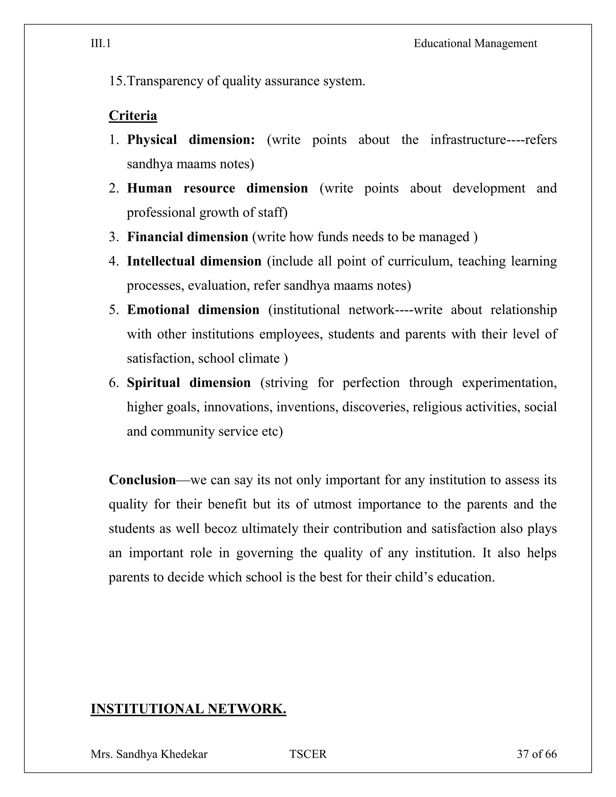 III.1 Educational Management
Mrs. Sandhya Khedekar TSCER 37 of 66
15.Transparency of quality assurance system.
Criteria
1. Physical dimension: (write points about the infrastructure----refers
sandhya maams notes)
2. Human resource dimension (write points about development and
professional growth of staff)
3. Financial dimension (write how funds needs to be managed )
4. Intellectual dimension (include all point of curriculum, teaching learning
processes, evaluation, refer sandhya maams notes)
5. Emotional dimension (institutional network----write about relationship
with other institutions employees, students and parents with their level of
satisfaction, school climate )
6. Spiritual dimension (striving for perfection through experimentation,
higher goals, innovations, inventions, discoveries, religious activities, social
and community service etc)
Conclusion—we can say its not only important for any institution to assess its
quality for their benefit but its of utmost importance to the parents and the
students as well becoz ultimately their contribution and satisfaction also plays
an important role in governing the quality of any institution. It also helps
parents to decide which school is the best for their child‘s education.
INSTITUTIONAL NETWORK.
 