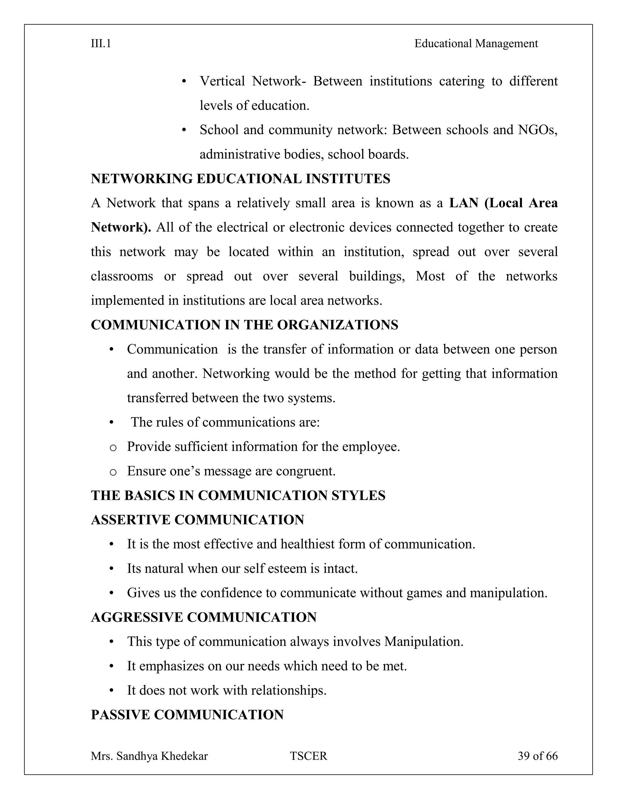 III.1 Educational Management
Mrs. Sandhya Khedekar TSCER 39 of 66
• Vertical Network- Between institutions catering to different
levels of education.
• School and community network: Between schools and NGOs,
administrative bodies, school boards.
NETWORKING EDUCATIONAL INSTITUTES
A Network that spans a relatively small area is known as a LAN (Local Area
Network). All of the electrical or electronic devices connected together to create
this network may be located within an institution, spread out over several
classrooms or spread out over several buildings, Most of the networks
implemented in institutions are local area networks.
COMMUNICATION IN THE ORGANIZATIONS
• Communication is the transfer of information or data between one person
and another. Networking would be the method for getting that information
transferred between the two systems.
• The rules of communications are:
o Provide sufficient information for the employee.
o Ensure one‘s message are congruent.
THE BASICS IN COMMUNICATION STYLES
ASSERTIVE COMMUNICATION
• It is the most effective and healthiest form of communication.
• Its natural when our self esteem is intact.
• Gives us the confidence to communicate without games and manipulation.
AGGRESSIVE COMMUNICATION
• This type of communication always involves Manipulation.
• It emphasizes on our needs which need to be met.
• It does not work with relationships.
PASSIVE COMMUNICATION
 