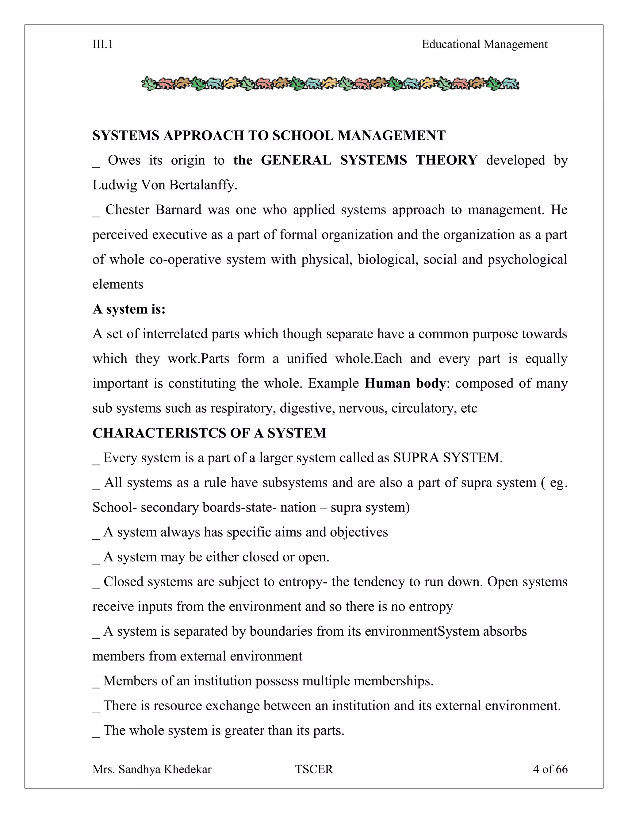 III.1 Educational Management
Mrs. Sandhya Khedekar TSCER 4 of 66
SYSTEMS APPROACH TO SCHOOL MANAGEMENT
_ Owes its origin to the GENERAL SYSTEMS THEORY developed by
Ludwig Von Bertalanffy.
_ Chester Barnard was one who applied systems approach to management. He
perceived executive as a part of formal organization and the organization as a part
of whole co-operative system with physical, biological, social and psychological
elements
A system is:
A set of interrelated parts which though separate have a common purpose towards
which they work.Parts form a unified whole.Each and every part is equally
important is constituting the whole. Example Human body: composed of many
sub systems such as respiratory, digestive, nervous, circulatory, etc
CHARACTERISTCS OF A SYSTEM
_ Every system is a part of a larger system called as SUPRA SYSTEM.
_ All systems as a rule have subsystems and are also a part of supra system ( eg.
School- secondary boards-state- nation – supra system)
_ A system always has specific aims and objectives
_ A system may be either closed or open.
_ Closed systems are subject to entropy- the tendency to run down. Open systems
receive inputs from the environment and so there is no entropy
_ A system is separated by boundaries from its environmentSystem absorbs
members from external environment
_ Members of an institution possess multiple memberships.
_ There is resource exchange between an institution and its external environment.
_ The whole system is greater than its parts.
 