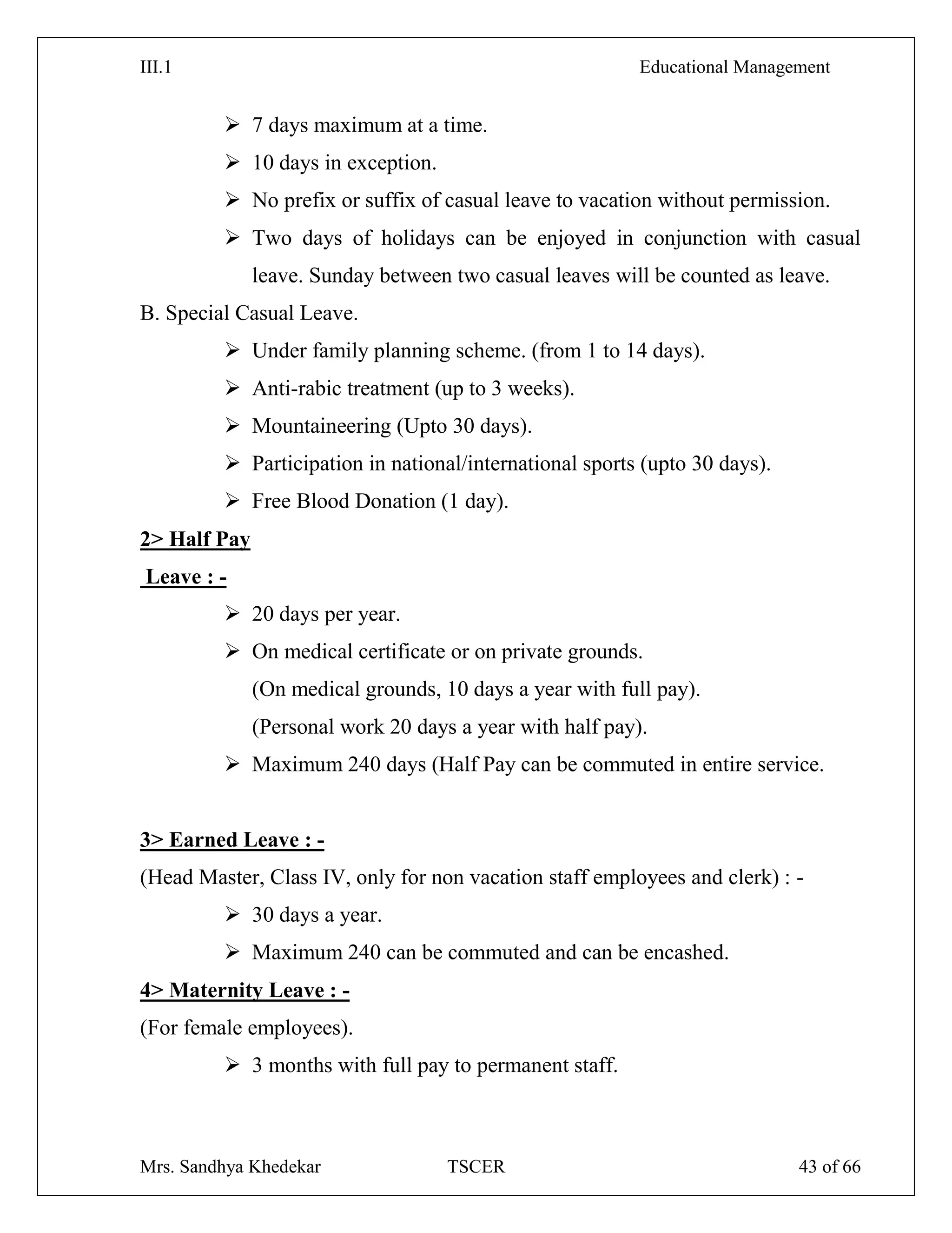 III.1 Educational Management
Mrs. Sandhya Khedekar TSCER 43 of 66
 7 days maximum at a time.
 10 days in exception.
 No prefix or suffix of casual leave to vacation without permission.
 Two days of holidays can be enjoyed in conjunction with casual
leave. Sunday between two casual leaves will be counted as leave.
B. Special Casual Leave.
 Under family planning scheme. (from 1 to 14 days).
 Anti-rabic treatment (up to 3 weeks).
 Mountaineering (Upto 30 days).
 Participation in national/international sports (upto 30 days).
 Free Blood Donation (1 day).
2> Half Pay
Leave : -
 20 days per year.
 On medical certificate or on private grounds.
(On medical grounds, 10 days a year with full pay).
(Personal work 20 days a year with half pay).
 Maximum 240 days (Half Pay can be commuted in entire service.
3> Earned Leave : -
(Head Master, Class IV, only for non vacation staff employees and clerk) : -
 30 days a year.
 Maximum 240 can be commuted and can be encashed.
4> Maternity Leave : -
(For female employees).
 3 months with full pay to permanent staff.
 